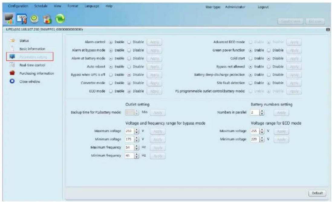 Configuration Schedule View Format Language Help User type: Administrator Logout Sampling time Net open UPS1(192.168.107.230_SNN/PP01_0000000000000) Status Basic information Parameters setting Real-time control Purchasing information Close window Alarm control Enable Disable Apply Advanced ECO mode Enable Disable Apply Alarm at bypass mode Enable Disable Apply Green power function Enable Disable Apply Alarm at battery mode Enable Disable Apply Cold start Enable Disable Apply Auto reboot Enable Disable Apply Bypass not allowed Enable Disable Apply Bypass when UPS is off Enable Disable Apply Battery deep-discharge protection Enable Disable Apply Converter mode Enable Disable Apply Site fault detection Enable Disable Apply ECO mode Enable Disable Apply PL programmable outlet control(battery mode) Enable Disable Apply Outlet setting Backup time for PL(battery mode) Min Apply Numbers in parallel 2 Apply Voltage and frequency range for bypass mode Maximum voltage 250 V Apply Maximum voltage 255 V Apply Minimum voltage 175 V Apply Minimum voltage 229 V Apply Maximum frequency 54 Hz Apply Minimum frequency 45 Hz Apply Voltage range for ECO mode Default