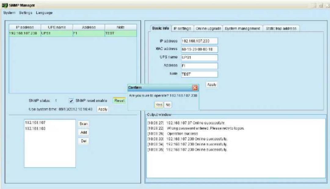 SNMP Manager System Settings Language IP address UPS name Address Note 192.168.107.230 UPS1 F1 TEST SNMP status: 1 SNMP reset enable Reset Use system time: 09/01/30/2012:10:16:48 Apply 192.168.107 192.168.103 Scan Add Del Basic Info IP settings Online upgrade System management Bstatic trap address IP address 192.168.107.230 MAC address 60-19-29-00-00-16 UPS name UPS1 Address F1 Note TEST Confirm Are you sure to operate? 192.168.107.230 Yes No Output window [10.08.27] 192.168.107.9T Online successfully. [10.08.22] Wrong password entered. Please retry to logon. [10.08.26]Operation success [10.08.33] 192.168.107.230 Online successfully. [10.08.34] 192.168.107.230 Online successfully. [10.08.35] 192.168.107.230 Online successfully.
