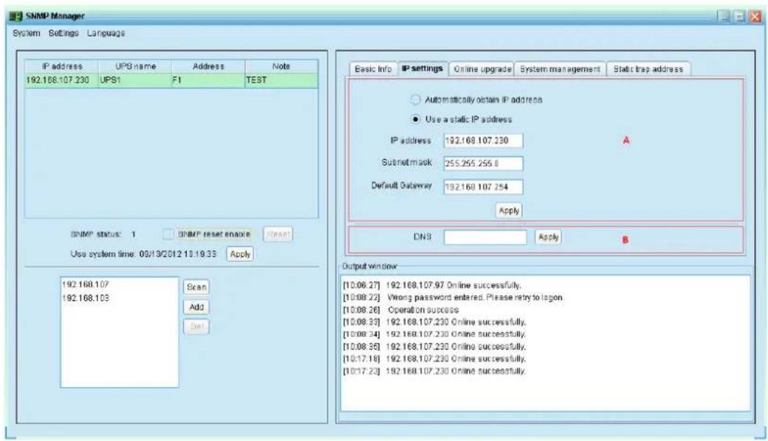 SNMP Manager System Settings Language IP address UPS name Address Nuote 192.168.107.230 UPS1 F1 TEST SNMP status: 1 SNMP reset enable Reset Use system time: 09/13/2012 10:19:33 Apply 192.168.107 192.168.103 Scan Add Dst Basic Info IP settings.Online upgrade System management Static trap address Automatically obtain IP address Use a static IP address IP address 192.168.107.230 A Subnet mask 255.255.255.8 Default Gateway 192.168.107.254 Apply DNS Apply B Output window [10.06.27] 192.168.107.97 Online successfully. [10.08.22] Wrong password entered, Please retry to logon. [10.08.26] Operation success [10.08.33] 192.168.107.230 Online successfully. [10.08.34] 192.168.107.230 Online successfully. [10.08.35] 192.168.107.230 Online successfully. [10.17.18] 192.168.107.230 Online successfully. [10.17.23] 192.168.107.230 Online successfully.
