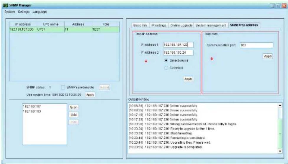 SNMP Manager System Settings Language IP address UPS name Address None 192.168.107.230 UPS1 F1 TEST SNMP status: 1 SNMP reset enable Reset Use system time: 09/13/2012 10:25:30 Apply 192.168.107 192.168.103 Scan Add Del Basic Info P settings Online upgrade System management Static trap address Trap IP Address IP address 1 192.168.107.123 IP address 2 192.168.102.24 A Select device Select all Apply Trap com. Communication port 162 Apply Output window [10.08:34] 192.168.107.230 Online successfully [10.09:35] 192.168.107.230 Online successfully [10.17:18] 192.168.107.230 Online successfully [10.17:23] 192.168.107.230 Online successfully [10.23:30] 192.168.107.230 Wrong password entered. Please retry to login. [10.23:34] 192.168.107.230 Ready to upgrade for the 1 time. [10.23:39] 192.168.107.230 Slot formatting. [10.23:44] 192.168.107.230 Formatting is completed. [10.23:44] 192.168.107.230 Upgrading files, Please wait. [10.23:55] 192.168.107.230 Upgrade is completed.
