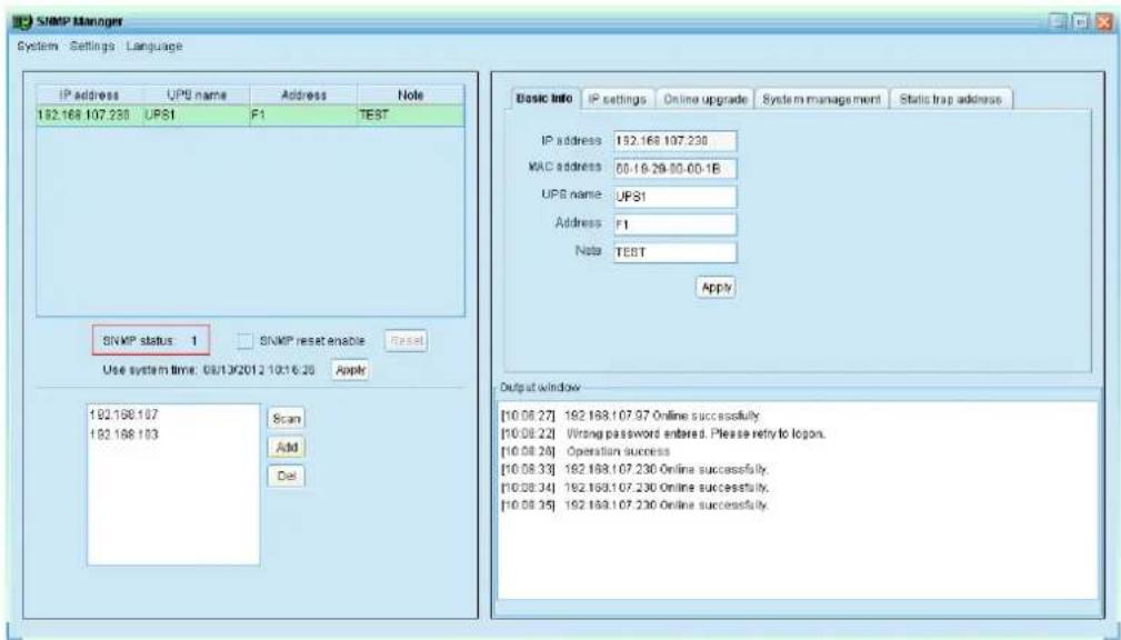 SNMP Manager System - Settings : Language IP address UPS name Address Note 192.168.107.230 UPS1 F1 TEST SNMP status: 1 SNMP reset enable Reset Use system time: 08/13/2012 10:16:26 Apply 192.168.107 192.168.103 Scan Add Del Basic info IP settings Online upgrade System management Static trap address IP address 192.168.107.230 MAC address 00.16-29.00-00.1B UPS name: UPS1 Address F1 Note TEST Apply Output window [10.06.27] 192.168.107.97 Online successfully. [10.08.22] Wrong password entered. Please retry to logon. [10.08.26] Operation success [10.08.33] 192.168.107.230 Online successfully. [10.08.34] 192.168.107.230 Online successfully. [10.08.35] 192.168.107.230 Online successfully.