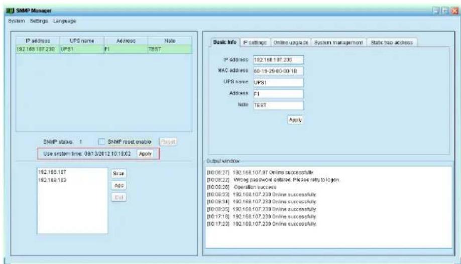 SNMP Manager System Settings Language IP address UPS name Address Note 192.168.107.230 UPS1 F1 TEST SNMP status 1 SNMP reset enable Reset Use system time: 08/13/2012 10:18:02 Apply 192.168.107 Scan 192.168.103 Add Cut Basic Info IP settings Online upgrade System management Static map address IP address 192.168.107.230 MAC address 88-15-29-60-09-18 UPS name UPS1 Address F1 Note TEST Apply Output window [10:08:27] 192.168.107.97 Online successfully [10:08:22] Wrong password entered. Please reply to logen. [10:08:26] Operation success [10:08:23] 192.168.107.239 Online successfully [10:08:34] 192.168.107.239 Online successfully [10:08:35] 192.168.107.239 Online successfully [10:17:10] 192.168.107.239 Online successfully [10:17:23] 192.168.107.239 Online successfully