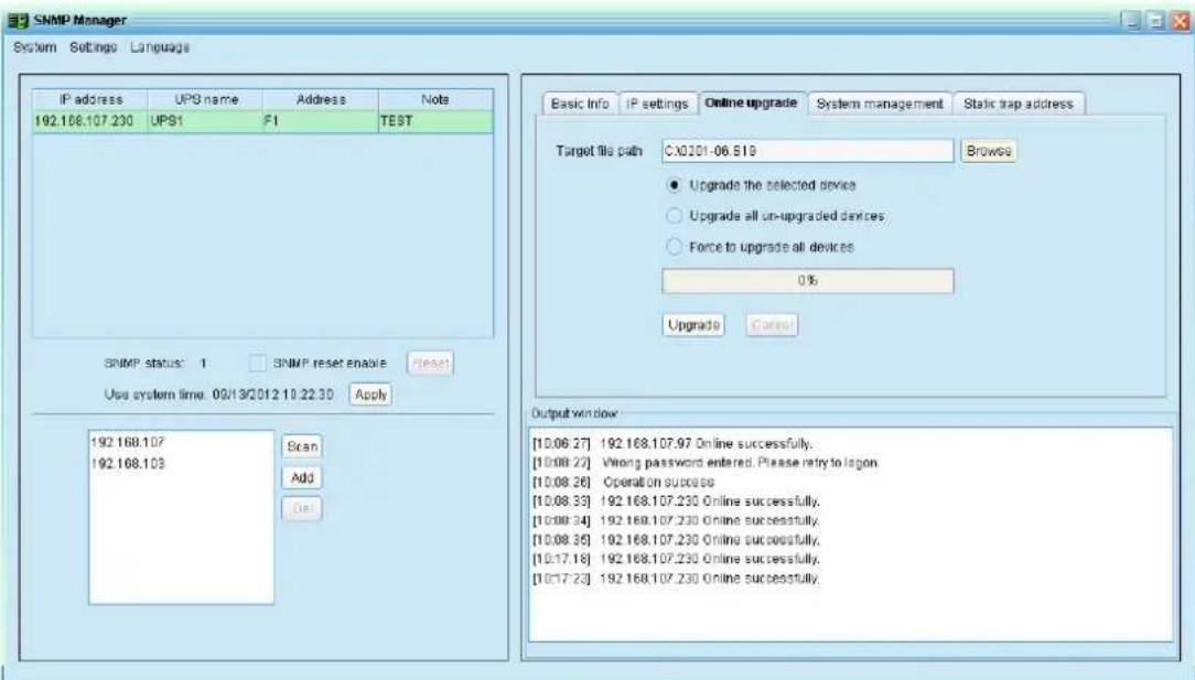 SNMP Manager System Settings Language IP address UPG name Address Notes 192.168.107.230 UPS1 F1 TEST SNMP status: 1 SNMP reset enable reset Use system time: 09/19/2012 10:22:30 Apply 192.168.107 192.168.103 Scan Add Del Basic Info IP settings Online upgrade System management Static trap address Target file path:CX0201-06.519 Browse ● Upgrade the selected devices ○ Upgrade all un-upgraded devices ○ Force to upgrade all devices 0% Upgrade Cancel Output window [10.06.27] 192.168.107.97 Online successfully. [10.08.22] Wrong password entered. Please retry to logon [10.08.26] Operation success [10.08.33] 192.168.107.230 Online successfully. [10.08.34] 192.168.107.230 Online successfully. [10.08.35] 192.168.107.230 Online successfully. [10.17.18] 192.168.107.230 Online successfully. [10.17.23] 192.168.107.230 Online successfully.