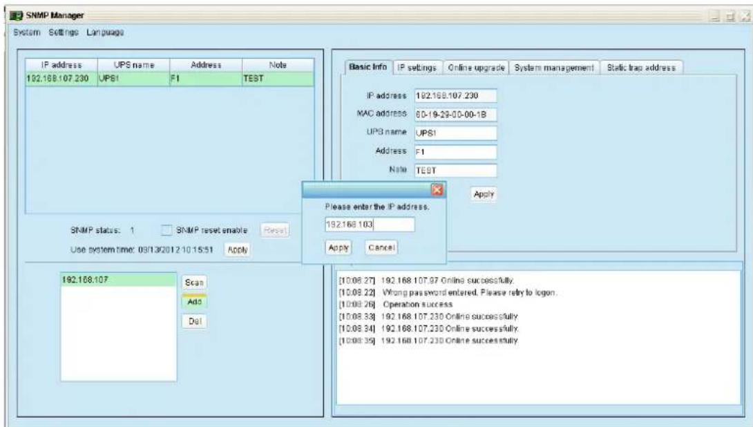 SNMP Manager System Settings Language IP address UPS name Address Note 192.168.107.230 UPS1 F1 TEST SNMP status: 1 SNMP reset enable Reset Use system time: 09/13/2012 10:15:51 Apply 192.168.107 Scan Add Del Basic Info IP settings Online upgrade System management Static trap address IP address 192.168.107.230 MAC address 00-19-29-00-00-1B UPS name UPS1 Address F1 Note TEST Apply Please enter the IP address. 192.168.103 Apply Cancel [10:08 27] 192.168.107.97 Online successfully. [10:08 22] Wrong password entered. Please rely to logon. [10:08 26] Operation success [10:08 33] 192.168.107.230 Online successfully. [10:08 34] 192.168.107.230 Online successfully. [10:08 35] 192.168.107.230 Online successfully.