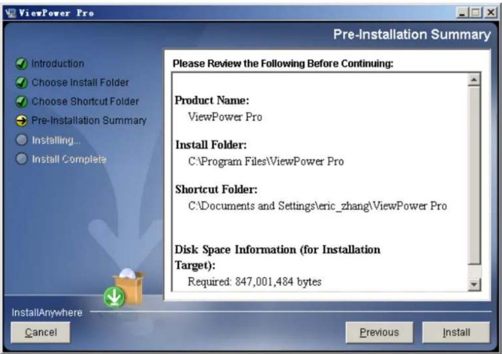 ViewPower Pro Pre-Installation Summary Introduction Choose Install Folder Choose Shortcut Folder Pre-Installation Summary Installing... Install Complete Please Review the Following Before Continuing: Product Name: ViewPower Pro Install Folder: C:\Program Files\ViewPower Pro Shortcut Folder: C:\Documents and Settings\eric_zhang\ViewPower Pro Disk Space Information (for Installation Target): Required: 847,001,484 bytes InstallAnywhere Cancel Previous Install