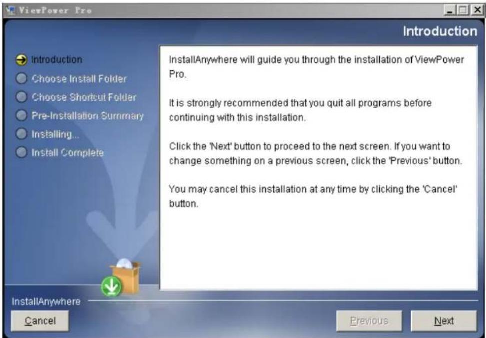 ViewPower Pro Introduction Introduction Choose Install Folder Choose Shortcut Folder Pre-Installation Summary Installing... Install Complete InstallAnywhere will guide you through the installation of ViewPower Pro. It is strongly recommended that you quit all programs before continuing with this installation. Click the 'Next' button to proceed to the next screen. If you want to change something on a previous screen, click the 'Previous' button. You may cancel this installation at any time by clicking the 'Cancel' button. InstallAnywhere Cancel Previous Next