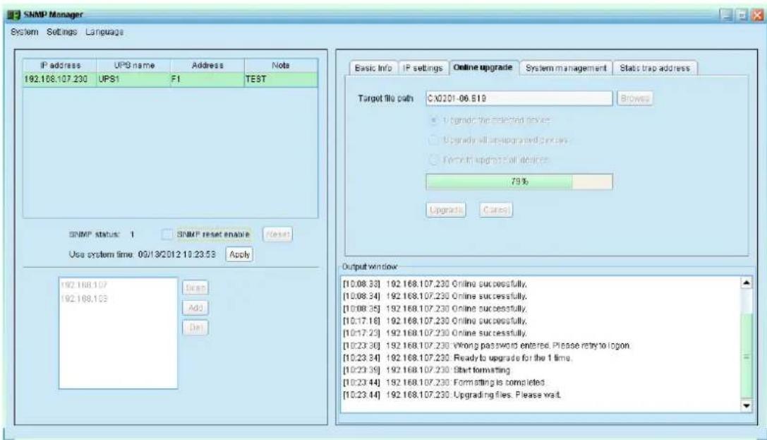 SNMP Manager System Settings Language IP address UPB name Address Note 192.168.107.230 UPS1 F1 TEST SNMP status: 1 SNMP reset enable Reset Use system time: 09/13/2012 10:23:53 Apply 192.168.107 192.168.103 Add Add Del Basic Info IP settings Online upgrade System management Stats trap address Target file path:C:\02\01-06.519 Browse • Upgrade the selected device • Upgrade will install and install • Forward update all devices 79% Upgrade Cases Output window [10.08.33] 192.168.107.230 Online successfully. [10.08.34] 192.168.107.230 Online successfully. [10.08.35] 192.168.107.230 Online successfully. [10.17.16] 192.168.107.230 Online successfully. [10.17.23] 192.168.107.230 Online successfully. [10.23.36] 192.168.107.230 Wrong password entered. Please retry to logon. [10.23.34] 192.168.107.230 Ready to upgrade for the 1 time. [10.23.35] 192.168.107.230 Start formatting. [10.23.44] 192.168.107.230 Formatting is completed. [10.23.44] 192.168.107.230 Upgrading files. Please wait.