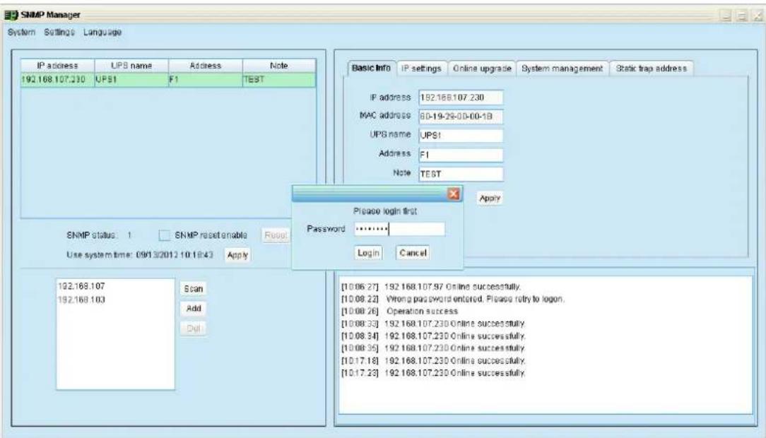 SNMP Manager System Settings Language IP address UPB name Address None 192.168.107.230 UPS1 F1 TEST SNMP status: 1 SNMP reset enable Reset Use system time: 09/13/2012 10:18:43 Apply 192.168.107 Scan 192.168.103 Add Dul Basic Info IP settings Online upgrade System management Static trap address IP address 192.168.107.230 MAC address 60-19-29-00-00-18 UPB name UPS1 Address F1 Note TEST Please login first Password ****** Login Cancel [10.06.27] 192.168.107.97 Online successfully. [10.08.22] Wrong password entered. Please retry to logon. [10.08.26] Operation success [10.08.33] 192.168.107.230 Online successfully. [10.08.34] 192.168.107.230 Online successfully. [10.08.35] 192.168.107.230 Online successfully. [10.17.18] 192.168.107.230 Online successfully. [10.17.23] 192.168.107.230 Online successfully.