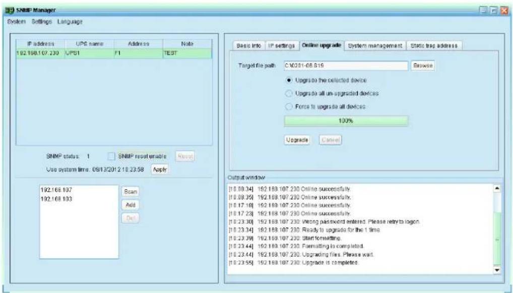 SNMP Manager System Settings Language IP address UPS name Address None 192.168.107.230 UPS1 F1 TEST SNMP status: 1 SNMP reset enable Reset Use system time: 06/13/2012 10:23:58 Apply Scan Add Del Basic Info IP settings Online upgrade System management Static trap address Target file path:C:\02\01-06.516 Browse ● Upgrade to the selected device ○ Upgrade all un-upgraded devices ○ Force to upgrade all devices 100% Upgrade Cancel Output window [10.09.34] 192.168.107.230 Online successfully. [10.09.35] 192.168.107.230 Online successfully. [10.17.10] 192.168.107.230 Online successfully. [10.17.23] 192.168.107.230 Online successfully. [10.23.30] 192.168.107.230 Wrong password entered. Please retry to logon. [10.23.34] 192.168.107.230 Ready to upgrade for the 1 time. [10.23.39] 192.168.107.230 Start formatting. [10.23.44] 192.168.107.230 Formatting is completed. [10.23.44] 192.168.107.230 Upgrading files. Please wait. [10.23.55] 192.168.107.230 Upgrade is completed.