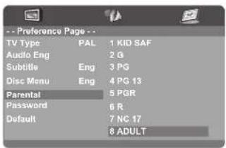 -- Preference Page -- TV Type PAL 1 KID SAF Audio Eng 2 G Subtitle Eng 3 PG Disc Menu Eng 4 PG 13 Parental 5 PGR Password 6 R Default 7 NC 17 8 ADULT
