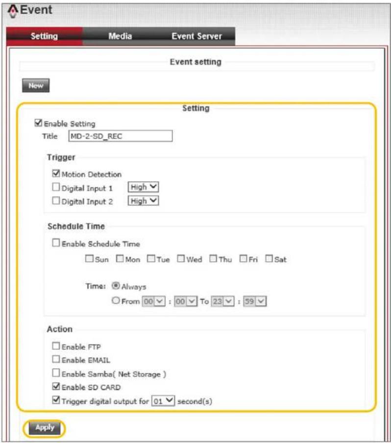 Event Setting Media Event Server Event setting New Setting Enable Setting Title MD-2-SD_REC Trigger Motion Detection Digital Input 1 High Digital Input 2 High Schedule Time Enable Schedule Time Sun Mon Tue Wed Thu Fri Sat Time: Always From 00 : 00 To 23 : 59 Action Enable FTP Enable EMAIL Enable Samba( Net Storage ) Enable SD CARD Trigger digital output for 01 second(s) Apply