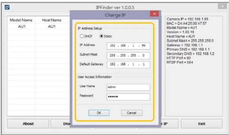 IPFinder ver 1.0.0.5 Change IP Model Name Host Name AU1 AU1 IP Address Setup DHCP Static IP Address 192 , 168 , 1 , 99 Subnet Mask 255 , 255 , 255 , 0 Default Gateway 192 , 168 , 1 , 1 User Access Information User Name adults Password OK Cancel Camera IP = 192.168.1.99 MAC = D4:A4.25.00.47:57 Model Name = AU1 Version = 1.03.19 Host Name = AU1 Subnet Mask = 255.255.255.0 Gateway = 192.168.1.1 Primary DNS = 192.168.1.1 Secondary DNS = 192.168.1.2 HTTP Port = 80 RTSP Port = 854 About Disc IP Exit