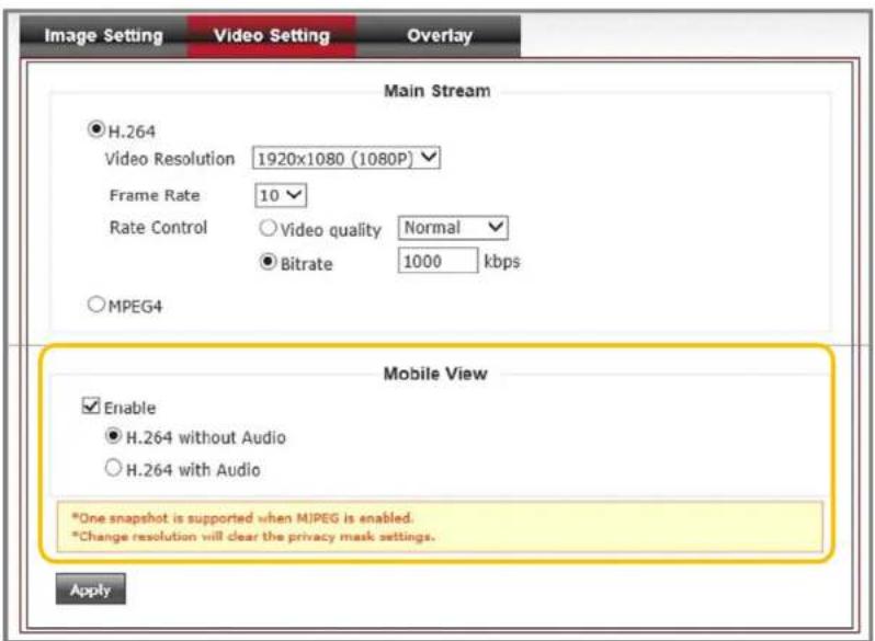 Image Setting Video Setting Overlay Main Stream H.264 Video Resolution 1920x1080 (1080P) Frame Rate 10 Rate Control ○ Video quality Normal ○ Bitrate 1000 kbps ○ MPEG4 Mobile View Enable H.264 without Audio ○ H.264 with Audio *One snapshot is supported when MJPEG is enabled. *Change resolution will clear the privacy mask settings. Apply