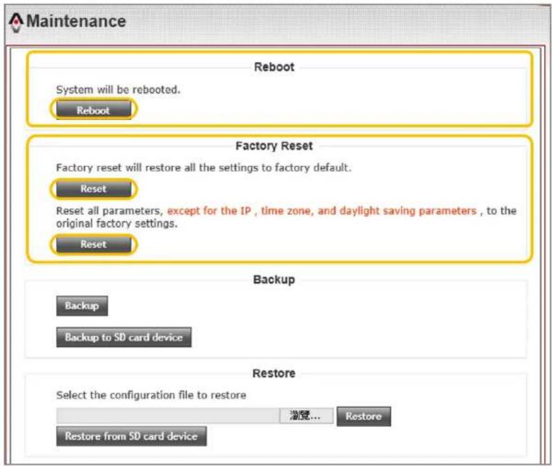 Maintenance Reboot System will be rebooted. Reboot Factory Reset Factory reset will restore all the settings to factory default. Reset Reset all parameters, except for the IP , time zone, and daylight saving parameters , to the original factory settings. Reset Backup Backup to SD card device Restore Select the configuration file to restore Restore... Restore from SD card device