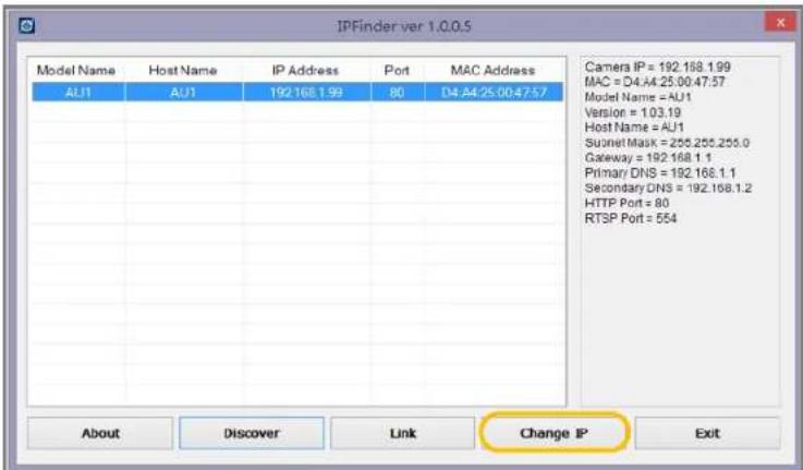 IPFinder ver 1.0.0.5 Model Name Host Name IP Address Port MAC Address AU1 AU1 192.168.1.99 80 D4:44:25.00:47:57 Camera IP = 192.168.1.99 MAC = D4:44.25.00:47:57 Model Name = AU1 Version = 1.03.19 Host Name = AU1 Suornet Mask = 255.255.255.0 Gateway = 192.168.1.1 Primary DNS = 192.168.1.1 Secondary DNS = 192.168.1.2 HTTP Port = 80 RTSP Port = 554 About Discover Link Change IP Exit