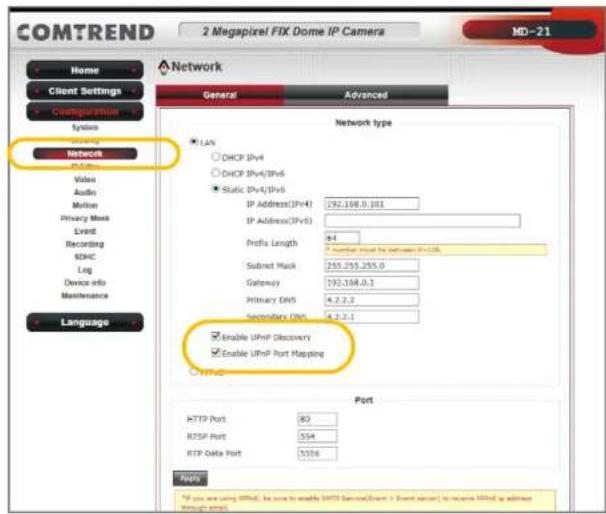 COMTREND 2 Megapixel FIX Dome IP Camera MD-21 Home Client Settings Configuration System Event Video Audio Motion Privacy Mask Event Recording SDHC Log Device info Maintenance Language Network General Advanced Network type LAN DHCP IPv4 DHCP IPv4/IPv6 Static IPv4/IPv6 IP Address(IPv4) 192.108.0.101 IP Address(IPv6) Prefix Length 6:1 * number result by between IPv20L Subset Hack 250.255.255.0 Gateway 192.168.0.1 Primary DNS 4.2.2.2 Secondary DNS 4.2.2.1 Enable UPnP Discovery Enable UPnP Port Mapping HTTP port 80 RTSP Port 554 RTP Data Port 5026 Port If you are using HTTP, be sure to enable HTTP Services[Event > Event server] to receive HTTPs if address through email.