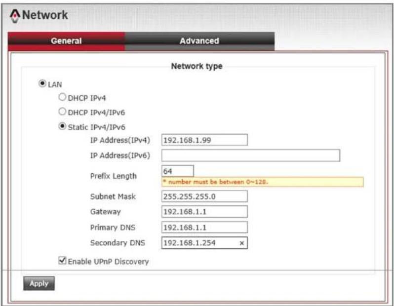 Network General Advanced Network type ● LAN ○ DHCP IPv4 ○ DHCP IPv4/IPv6 ● Static IPv4/IPv6 IP Address(IPv4) 192.168.1.99 IP Address(IPv6) Prefix Length 64 * number must be between 0~128. Subnet Mask 255.255.255.0 Gateway 192.168.1.1 Primary DNS 192.168.1.1 Secondary DNS 192.168.1.254 × ✓ Enable UPnP Discovery Apply