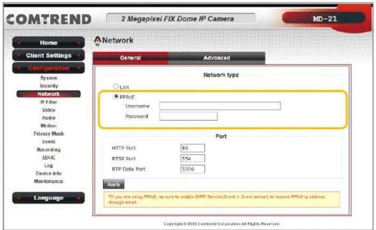 COMTREND 2 Megapixel FIX Dome IP Camera MD-21 Home Client Settings Configuration System Security Network IP Fiber Video Audio Motion Privacy Mask Event Recording SDIC Log Device info Maintenance Language Network General Advanced Network type LAN PPPoE Username: Password: Port HTTP Port 80 RTSP Port 554 RTP Data Port 5556 Apply If you are using PPPoE, be sure to enable SMTP Service Event > Event server) to receive PPPoE is address through email. Copyright © 2010 Combined Corporation All rights Reserved.