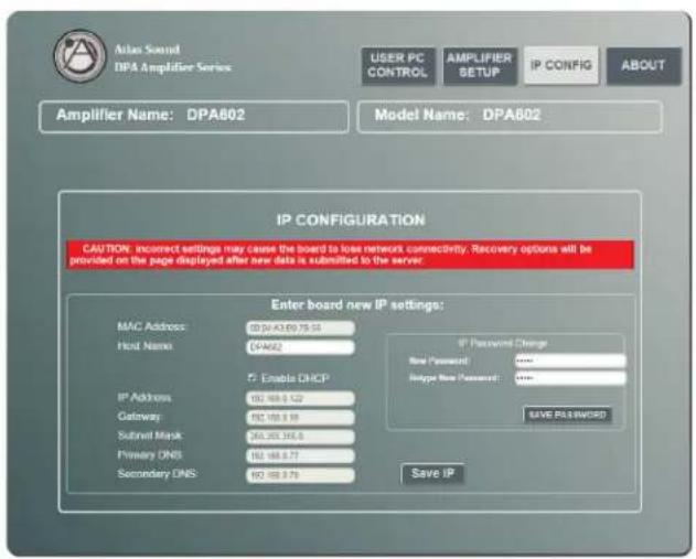 Atlas Sound DPA Amplifier Series USER PC CONTROL AMPLIFIER SETUP IP CONFIG ABOUT Amplifier Name: DPA802 Model Name: DPA802 IP CONFIGURATION CAUTION: Incorrect settings may cause the board to lose network connectivity. Recovery options will be provided on the page displayed after new data is submitted to the server. Enter board new IP settings: MAC Address: 00.04-03.69.75-53 Host Name: DPA802 IP Address: 162.168.0.122 Gateway: 162.168.0.59 Subshell Mask: 266.265.346.6 Primary DNS: 162.168.0.73 Secondary DNS: 162.168.0.79 IP Password Change New Password: 00000 Upgrade New Password: 00000 SAVE PASSWORD Save IP