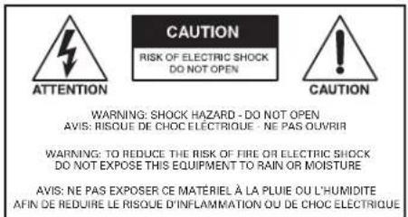 CAUTION RISK OF ELECTRIC SHOCK DO NOT OPEN ATTENTION CAUTION WARNING: SHOCK HAZARD - DO NOT OPEN AVIS: RISQUE DE CHOC ELECTRIQUE - NE PAS OUVIR WARNING: TO REDUCE THE RISK OF FIRE OR ELECTRIC SHOCK DO NOT EXPOSE THIS EQUIPMENT TO RAIN OR MOISTURE AVIS: NE PAS EXPOSER CE MATERIEL À LA PLUIE OU L'HUMIDITE AFIN DE REDUIRE LE RISQUE D'INFLAMMATION OU DE CHOC ELECTRIQUE