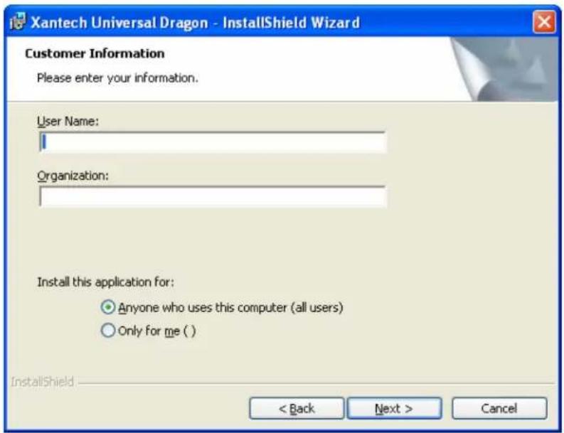 Xantech Universal Dragon - InstallShield Wizard Customer Information Please enter your information. User Name: Organization: Install this application for: Anyone who uses this computer (all users) Only for me ( ) InstallShield < Back Next > Cancel