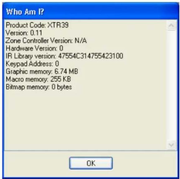 Who Am I? Product Code: XTR39 Version: 0.11 Zone Controller Version: N/A Hardware Version: 0 IR Library version: 47554C314755423100 Keypad Address: 0 Graphic memory: 6.74 MB Macro memory: 255 KB Bitmap memory: 0 bytes OK
