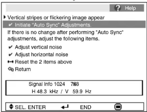 Vertical stripes or flickering image appear ✓ Initiate "Auto Sync" Adjustments. If there is no change after performing "Auto Sync" adjustments, adjust the following items. ✓ Adjust vertical noise ✓ Adjust horizontal noise ♦ Reset the 2 items above Return Signal Info 1024 768 H 48.3 kHz / V 59.9 Hz SEL. ENTER END