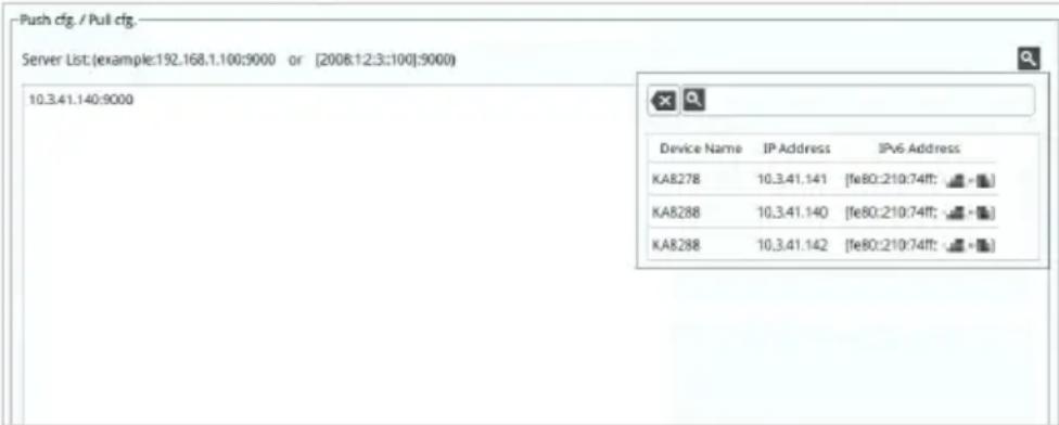 Push cfg. / Pull cfg. Server List:(example:192.168.1.100:9000 or [2008:12:3:100]:9000) 10.3.41.140:9000 Device Name IP Address IPv6 Address KA8278 10.3.41.141 [fe80:210:74ff; -] KA8288 10.3.41.140 [fe80:210:74ff; -] KA8288 10.3.41.142 [fe80:210:74ff; -]