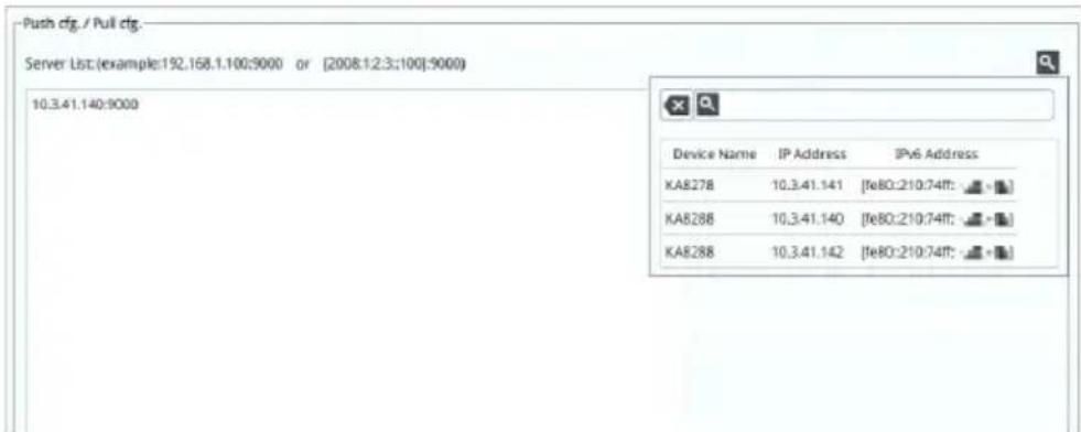 Push cfg / Pull cfg Server List (example:192.168.1.100:9000 or [2008.1.2.3:100]:9000) 10.3.41.140:9000 Device Name IP Address IPv6 Address KA8278 10.3.41.141 [fe80:210:74ff:] KA8288 10.3.41.140 [fe80:210:74ff:] KA8288 10.3.41.142 [fe80:210:74ff:]