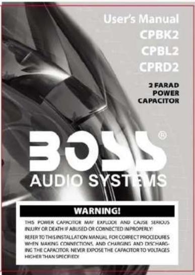 User's Manual CPBK2 CPBL2 CPRD2 2 FARAD POWER CAPACITOR BOSS® AUDIO SYSTEMS WARNING! THIS POWER CAPACITOR MAY EXPLODE AND CAUSE SERIOUS INJURY OR DEATH IF ABUSED OR CONNECTED IMPROPERLY: REFER TO THIS INSTALLATION MANUAL FOR CORRECT PROCEDURES WHEN MAKING CONNECTIONS, AND CHARGING AND DISCHARG- ING THE CAPACITOR, NEVER EXPOSE THE CAPACITOR TO VOLTAGES HIGHER THAN SPECIFIED!
