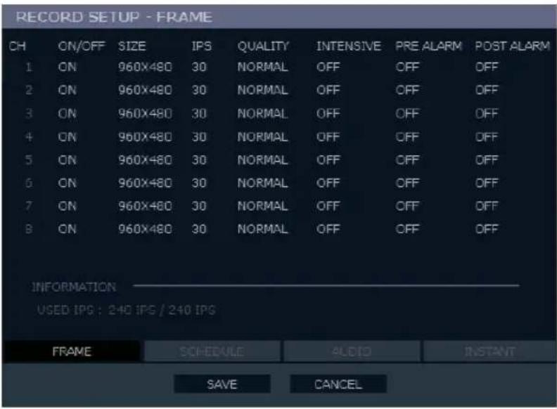 RECORD SETUP - FRAME CH ON/OFF SIZE IPS QUALITY INTENSIVE PRE ALARM POST ALARM 1 ON 960X480 30 NORMAL OFF OFF OFF 2 ON 960X480 30 NORMAL OFF OFF OFF 3 ON 960X480 30 NORMAL OFF OFF OFF 4 ON 960X480 30 NORMAL OFF OFF OFF 5 ON 960X480 30 NORMAL OFF OFF OFF 6 ON 960X480 30 NORMAL OFF OFF OFF 7 ON 960X480 30 NORMAL OFF OFF OFF 8 ON 960X480 30 NORMAL OFF OFF OFF INFORMATION USED IPS : 240 IPS / 240 IPS FRAME SCHEDULE AUDIO INSTANT SAVE CANCEL