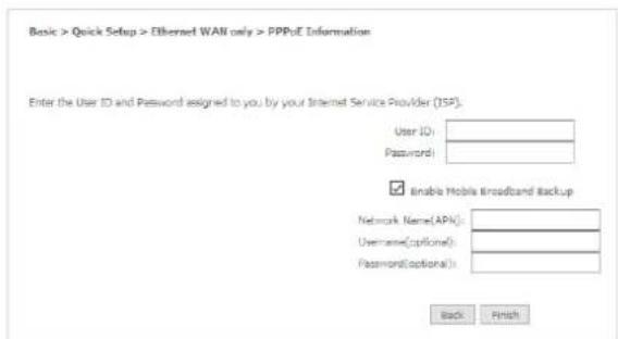 Basic > Quick Setup > Ethernet WAN only > PPPuE Information Enter the User ID and Password assigned to you by your Internet Service Provider (ISP): User ID: Password: Enable Mobile Broadband Backup Network Name(APN): Username(optional): Password(optional): Back Finish