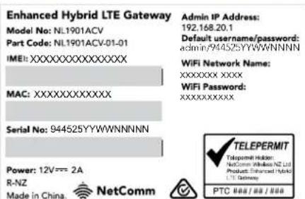 Enhanced Hybrid LTE Gateway Model No: NL1901ACV Part Code: NL1901ACV-01-01 IMEI:XXXXXXXXXXXXXX MAC:XXXXXXXXXXXXX Serial No: 944525YYWWNNNNN Power: 12V=== 2A R-NZ Made in China. NetComm Admin IP Address: 192.168.20.1 Default username/password: admin/944525YWWNNNNN WiFi Network Name: XXXXXXXX XXXX WiFi Password: XXXXXXXXX TELEPERMIT Telecomm Holdin: NetComm Wireless NZ Ltd Products: Enhanced Hybrid LTD Gateway PTC 888/888.888