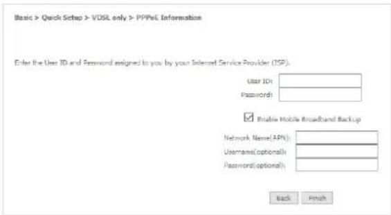 Basic > Quick Setup > VDSL only > PPPoL Information Enter the User ID and Password assigned to you by your Internet Service Provider (ISP). User ID: Password: Enable Mobile Broadband Backup Network Name(APN): Username(Optional): Password(Optional): Back Finish