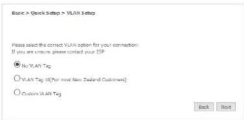 Basic > Quick Setup > VLAN Setup Please select the correct VLAN option for your connection: If you are unsure, please contact your ISP ● No VLAN Tag ○ VLAN Tag 10(For most New Zealand Customers) ○ Customs VLAN Tag Back Next
