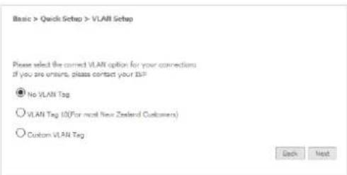 Basic > Quick Setup > VLAN Setup Please select the correct VLAN option for your connections if you are unsure, please contact your ISP ● No VLAN Tag ○ VLAN Tag 10(For most New Zealand Customers) ○ Custom VLAN Tag Back Next