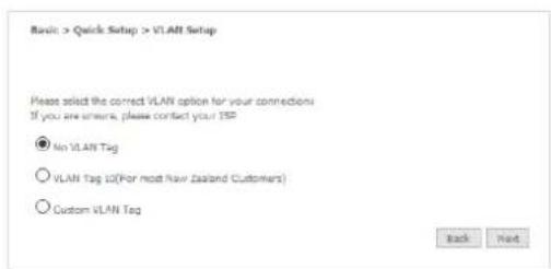 Basic > Quick Setup > VLAN Setup Please select the correct VLAN option for your connections If you are wrong, please contact your ISP No VLAN Tag VLAN Tag 10(For most New Zealand Customers) Custom VLAN Tag Back Next