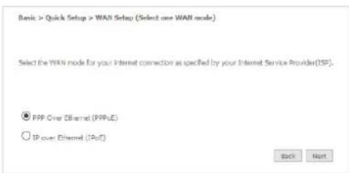 Basic > Quick Setup > WAN Setup (Select one WAN mode) Select the WAN mode for your Internet connection as specified by your Internet Service Provider(TSP). ● PPP Over Ethernet (PPPoE) ○ IP over Ethernet (IPoE) Back Next