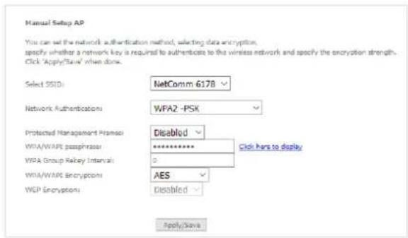 Manual Setup AP You can set the network authentication method, selecting data encryption, specify whether a network key is required to authenticate to the wireless network and specify the encryption strength. Click 'Apply/Save' when done. Select SSIDI: NetComm 6178 Network Authentications: WFA2 -PSK Protected Management Frames: Disabled WFA/WAPE passphrase: ********* Click here to display WPA Group Relay Intervals: 0 WFA/WAPE Encryption: AES WEP Encryption: Disabled Apply/Save