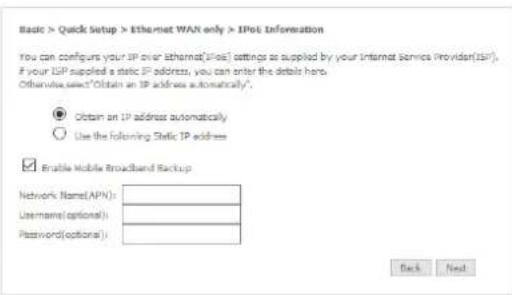 Basic > Quick Setup > Ethernet WAN only > IPos Information You can configure your IP over Ethernet(IPOS) settings as supplied by your Internet Service Provider(IPS). If your ISP supplied a static IP address, you can enter the details here. Otherwise select "Obtain an IP address automatically". ● Obtain an IP address automatically ○ Use the following Static IP address Enable Mobile Broadband Backup Network Name(APN): Username(optional): Password(optional): Back Next