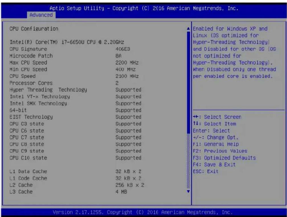 Aptio Setup Utility - Copyright (C) 2016 American Megatrends, Inc. Advanced CPU Configuration Intel(R) Core(TM) i7-6650U CPU @ 2.20GHz CPU Signature 406E3 Microcode Patch 8A Max CPU Speed 2200 MHz Min CPU Speed 400 MHz CPU Speed 2100 MHz Processor Cores 2 Hyper Threading Technology Supported Intel YT-x Technology Supported Intel SMX Technology Supported 64-bit Supported EIST Technology Supported CPU C3 state Supported CPU C6 state Supported CPU C7 state Supported CPU C8 state Supported CPU C9 state Supported CPU C10 state Supported L1 Data Cache 32 kB x 2 L1 Code Cache 32 kB x 2 L2 Cache 256 kB x 2 L3 Cache 4 MB Enabled for Windows XP and Linux (OS optimized for Hyper-Threading Technology) and Disabled for other OS (OS not optimized for Hyper-Threading Technology). When Disabled only one thread per enabled core is enabled. +: Select Screen 1↓: Select Item Enter: Select +/-: Change Opt. F1: General Help F2: Previous Values F3: Optimized Defaults F4: Save & Exit ESC: Exit Version 2.17.1255. Copyright (C) 2016 American Megatrends, Inc.