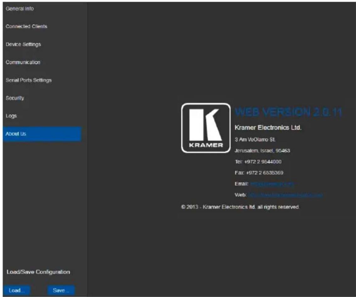 General Info Connected Clients Device Settings Communication Serial Ports Settings Security Logs About Us Load/Save Configuration Load... Save... WEB VERSION 2.0.11 Kramer Electronics Ltd. 3 Am VeOlamo St. Jerusalem, Israel, 95463 Tel: +972 2 9544000 Fax: +972 2 6535369 Email: www.kramer.com/ Web: Web.Swelling Software Ltd. © 2013 - Kramer Electronics Ltd. all rights reserved.