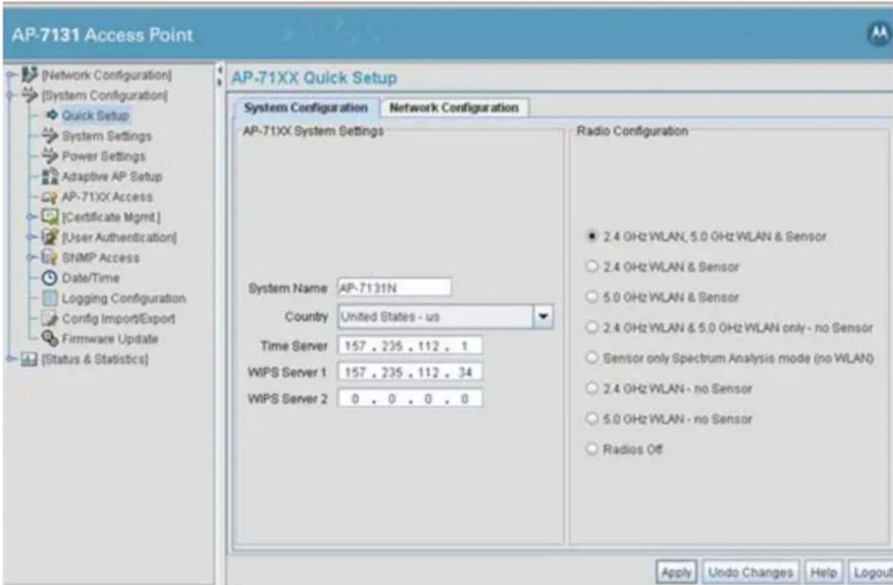 AP-7131 Access Point [Network Configuration] [System Configuration] Quick Setup System Settings Power Settings Adaptive AP Setup AP-71XX Access [Certificate Mgmt.] [User Authentication] SNMP Access Date/Time Logging Configuration Config Import/Export Firmware Update [Status & Statistics] AP-71XX Quick Setup System Configuration Network Configuration AP-71XX System Settings System Name AP-7131N Country United States - us Time Server 157 . 235 . 112 . 1 WIPS Server 1 157 . 235 . 112 . 34 WIPS Server 2 0 . 0 . 0 . 0 Radio Configuration ● 2.4 GHz WLAN, 5.0 GHz WLAN & Sensor ○ 2.4 GHz WLAN & Sensor ○ 5.0 GHz WLAN & Sensor ○ 2.4 GHz WLAN & 5.0 GHz WLAN only - no Sensor ○ Sensor only Spectrum Analysis mode (no WLAN) ○ 2.4 GHz WLAN - no Sensor ○ 5.0 GHz WLAN - no Sensor ○ Radios Off Apply Undo Changes Help Logout