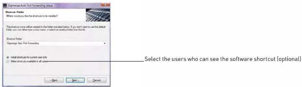 Digenerge Auto Port Forwarding Setup Shortcut Folder Where would you like the shortcuts to be installed? The shortcut cone will be created in the folder indicated below. If you don't want to use the default folder, you can either type a new name, or select an existing folder from the bit. Shortcut Folder Digenerge Auto Port Forwarding • Install shortcuts for current user only ○ Make shortcuts available to all users < Back Next > Cancel Select the users who can see the software shortcut (optional)