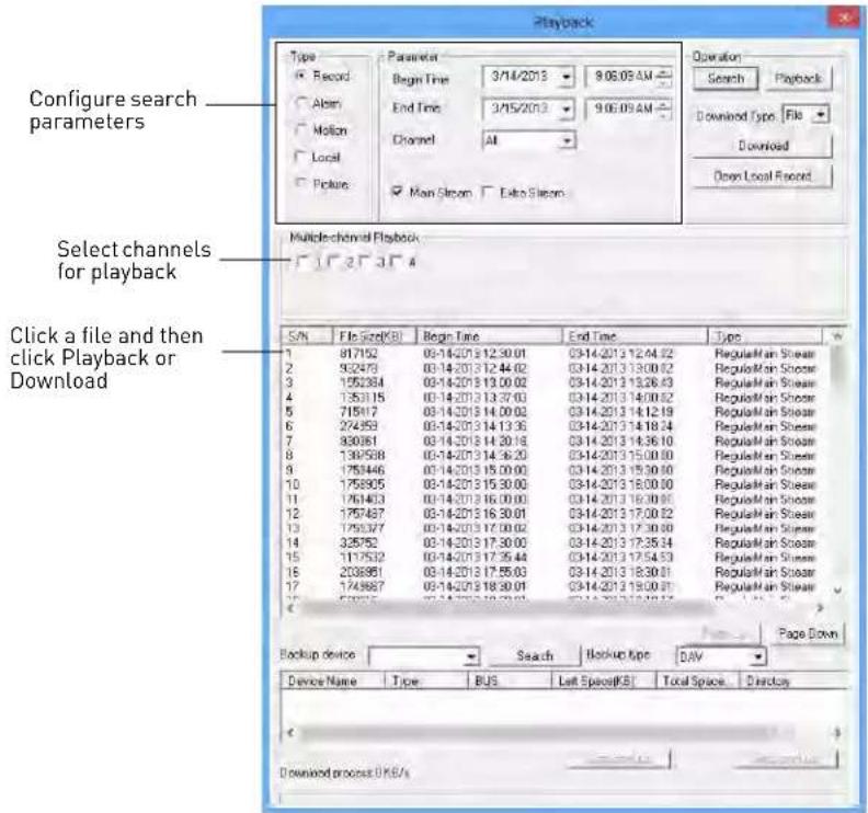 Configure search parameters Select channels for playback Click a file and then click Playback or Download S/N File Size(KB) Begin Time End Time Type 1 81752 03-14-2013 12:30:01 03-14-2013 12:44:52 RegularMain Store 2 93273 03-14-2013 12:44:02 03-14-2013 13:00:52 RegularMain Store 3 155284 03-14-2013 13:00:02 03-14-2013 13:26:43 RegularMain Store 4 135315 03-14-2013 13:37:03 03-14-2013 14:00:52 RegularMain Store 5 71817 03-14-2013 14:00:03 03-14-2013 14:12:19 RegularMain Store 6 27459 03-14-2013 14:13:36 03-14-2013 14:18:24 RegularMain Store 7 83081 03-14-2013 14:20:18 03-14-2013 14:36:10 RegularMain Store 8 139788 03-14-2013 14:36:20 03-14-2013 15:00:00 RegularMain Store 9 175946 03-14-2013 15:00:00 03-14-2013 15:30:50 RegularMain Store 10 175895 03-14-2013 15:30:00 03-14-2013 16:00:50 RegularMain Store 11 176183 03-14-2013 16:00:00 03-14-2013 16:30:55 RegularMain Store 12 175787 03-14-2013 16:30:01 03-14-2013 17:06:52 RegularMain Store 13 175937 03-14-2013 17:06:02 03-14-2013 17:36:59 RegularMain Store 14 325752 03-14-2013 17:36:59 03-14-2013 17:36:59 RegularMain Store 15 177552 03-14-2013 17:35:44 03-14-2013 17:54:53 RegularMain Store 16 208861 03-14-2013 17:55:03 03-14-2013 18:30:51 RegularMain Store 17 174987 03-14-2013 18:39:59 03-14-2013 19:08:57 RegularMain Store Page Down Backup device Search Backup type DAY Device Name Type BUS Left Space(KB) Total Space Directory Download process OK/S