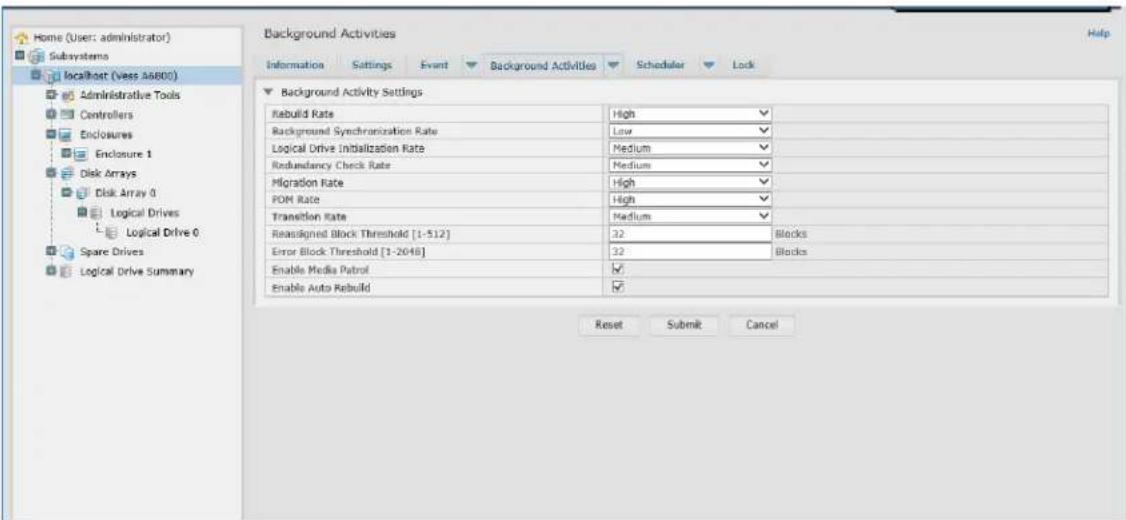 Home (User: administrator) Subsystems localhost (Vess A6800) Administrative Tools Centrollers Enclosures Enclosure 1 Disk Arrays Disk Array 0 Logical Drives Logical Drive 0 Spare Drives Logical Drive Summary Background Activities Information Settings Event Background Activities Scheduler Lock Background Activity Settings Rebuild Rate High Background Synchronization Rate Low Logical Drive Initialization Rate Medium Redundancy Check Rate Medium Migration Rate High FOM Rate High Transition Rate Medium Reassigned Block Threshold [1-512] 32 Blocks Error Block Threshold [1-2048] 32 Blocks Enable Media Patrol ✓ Enable Auto Rebuild ✓ Reset Submit Cancel