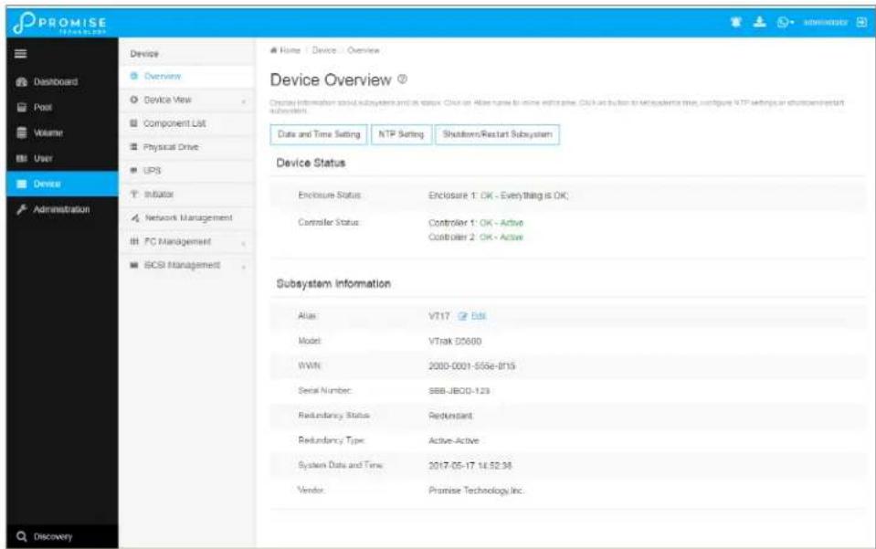 PROMISE Database Dashboard Poor Volume User Device Administration Discovery Home | Device | Overview Device Overview ? Device Information should sub-system and its status. Click an Altai name to online enterprise. Cloud can button to merchandise type, configure NTP settings or shutdown/restart sub-system. Data and Time Setting NTP Setting Shutdown/Restart Subsystem Device Status Enclosure Status Enclosure 1: OK - Everything is OK; Controller Status Controller 1: OK - Active Controller 2: OK - Active Subsystem Information Alias VT17 Edit Model VTrak D0600 WWN 2000-0001-555e-815 Serial Number:SBB-JBCO-123 Redundancy Status Redundant Redundancy Type Active-Active System Data and Time 2017-05-17 14:52:38 Vendor Promise Technology Inc.