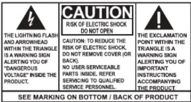 THE LIGHTNING FLASH AND ARROWHEAD WITHIN THE TRIANGLE IS A WARNING SIGN ALERTING YOU OF "DANGEROUS VOLTAGE" INSIDE THE PRODUCT. CAUTION RISK OF ELECTRIC SHOCK DO NOT OPEN CAUTION: TO REDUCE THE RISK OF ELECTRIC SHOCK, DO NOT REMOVE COVER (OR BACK). NO USER-SERVICEABLE PARTS INSIDE, REFER SERVICING TO QUALIFIED SERVICE PERSONNEL. THE EXCLAMATION POINT WITHIN THE TRIANGLE IS A WARNING SIGN ALERTING YOU OF IMPORTANT INSTRUCTIONS ACCOMPANYING THE PRODUCT. SEE MARKING ON BOTTOM / BACK OF PRODUCT