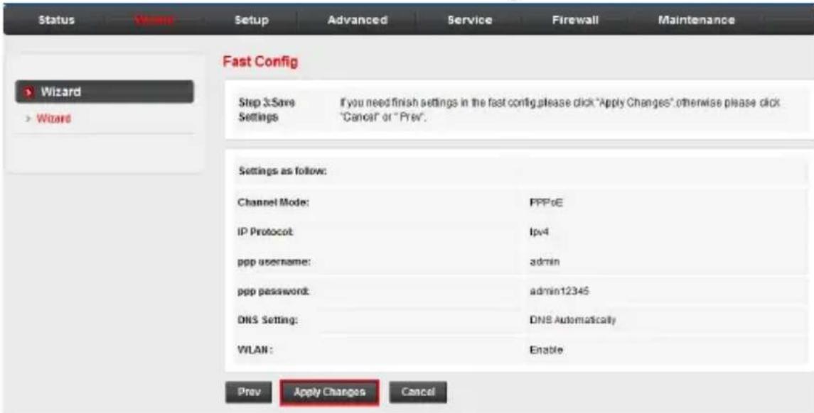 Status Wizard Setup Advanced Service Firewall Maintenance Fast Config > Wizard > Wizard Step 3:Save Settings If you need finish settings in the fast config,please click "Apply Changes".otherwise please click "Cancel" or "Prev". Settings as follow: Channel Mode: IP Protocol: ppp username: ppp password: DNS Setting: WLAN: Prey Apply Changes Cancel PPPoE lpv4 admin admin12345 DNS Automatically Enable