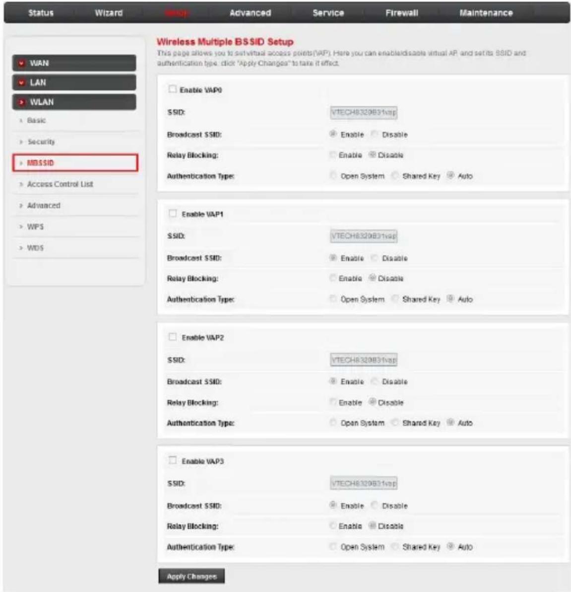 Status Wizard Advanced Service Firewall Maintenance Wireless Multiple BSSID Setup This page allows you to set virtual access points(VAP). Here you can enable/disable virtual AP and set its SSID and authentication type: click "Apply Changes" to take it effect. WAN LAN WLAN Basic Security MDSSID Access Control List Advanced WPS WDS Enable VAP0 SSID: VTECH8320B31wap Broadcast SSID: Enable Disable Relay Blocking: Enable Disable Authentication Type: Open System Shared Key Auto Enable VAP1 SSID: VTECH8320B31wap Broadcast SSID: Enable Disable Relay Blocking: Enable Disable Authentication Type: Open System Shared Key Auto Enable VAP2 SSID: VTECH8320B31wap Broadcast SSID: Enable Disable Relay Blocking: Enable Disable Authentication Type: Open System Shared Key Auto Enable VAP3 SSID: VTECH8320B31wap Broadcast SSID: Enable Disable Relay Blocking: Enable Disable Authentication Type: Open System Shared Key Auto Apply Changes